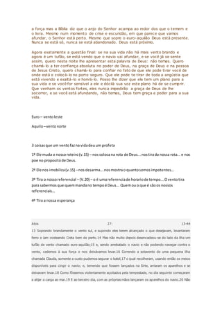 a força mas a Bíblia diz que o anjo do Senhor acampa ao redor dos que o temem e
o livra. Mesmo num momento de crise e escuridão, em que parece que vamos
afundar, o Senhor está perto. Mesmo que sopre o euro-aquilão Deus está presente.
Nunca se está só, nunca se está abandonado. Deus está próximo.
Agora exatamente a questão final: se na sua vida não há mais vento brando e
agora é um tufão, se está vendo que o navio vai afundar, e se você já se sente
assim, quero nesta noite lhe apresentar esta palavra de Deus: não temas. Quero
chamá-lo a ter confiança absoluta no poder de Deus, na graça de Deus e na pessoa
de Jesus Cristo, quero chamá-lo para confiar no fato de que ele pode tirar você de
onde está e colocá-lo no porto seguro. Que ele pode te tirar de toda a angústia que
está vivendo e exaltá-lo e honrá-lo. Posso lhe dizer que ele tem um plano para a
sua vida e se você for sensível a ele e dócilà sua voz este plano há de se cumprir.
Que venham os ventos fortes, eles nunca impedirão a graça de Deus de lhe
socorrer, e se você está afundando, não temas, Deus tem graça e poder para a sua
vida.
Euro – ventoleste
Aquilo–ventonorte
3 coisasque um ventofazna vidadeuum profeta
1º Ele muda o nossoroteiro(v.15) – nos colocana rota de Deus...nostirada nossa rota...e nos
poe no propositode Deus.
2º Ele nos imobiliza(v.15) –nos desarma...nosmostrao quantosomosimpotentes...
3º Tira o nossoreferencial –(V.20) – o é umareferenciade horariode tempo...Oventotira
para sabermosque quemmandano tempoé Deus... Quemouo que é sãoos nossos
referenciais...
4º Tira a nossa esperança
Atos 27: 13-44
13 Soprando brandamente o vento sul, e supondo eles terem alcançado o que desejavam, levantaram
ferro e iam costeando Creta bem de perto.14 Mas não muito depois desencadeou-se do lado da ilha um
tufão de vento chamado euro-aquilão;15 e, sendo arrebatado o navio e não podendo navegar contra o
vento, cedemos à sua força e nos deixávamos levar.16 Correndo a sotavento de uma pequena ilha
chamada Clauda, somente a custo pudemos segurar o batel,17 o qual recolheram, usando então os meios
disponíveis para cingir o navio; e, temendo que fossem lançados na Sirte, arriaram os aparelhos e se
deixavam levar.18 Como fôssemos violentamente açoitados pela tempestade, no dia seguinte começaram
a alijar a carga ao mar.19 E ao terceiro dia, com as próprias mãos lançaram os aparelhos do navio.20 Não
 