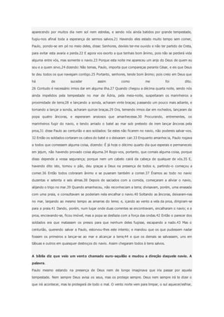 aparecendo por muitos dia nem sol nem estrelas, e sendo nós ainda batidos por grande tempestade,
fugiu-nos afinal toda a esperança de sermos salvos.21 Havendo eles estado muito tempo sem comer,
Paulo, pondo-se em pé no meio deles, disse: Senhores, devíeis ter-me ouvido e não ter partido de Creta,
para evitar esta avaria e perda.22 E agora vos exorto a que tenhais bom ânimo, pois não se perderá vida
alguma entre vós, mas somente o navio.23 Porque esta noite me apareceu um anjo do Deus de quem eu
sou e a quem sirvo,24 dizendo: Não temas, Paulo, importa que compareças perante César, e eis que Deus
te deu todos os que navegam contigo.25 Portanto, senhores, tende bom ânimo; pois creio em Deus que
há de suceder assim como me foi dito.
26 Contudo é necessário irmos dar em alguma ilha.27 Quando chegou a décima quarta noite, sendo nós
ainda impelidos pela tempestade no mar de Ádria, pela meia-noite, suspeitaram os marinheiros a
proximidade de terra;28 e lançando a sonda, acharam vinte braças; passando um pouco mais adiante, e
tornando a lançar a sonda, acharam quinze braças.29 Ora, temendo irmos dar em rochedos, lançaram da
popa quatro âncoras, e esperaram ansiosos que amanhecesse.30 Procurando, entrementes, os
marinheiros fugir do navio, e tendo arriado o batel ao mar sob pretexto de irem lançar âncoras pela
proa,31 disse Paulo ao centurião e aos soldados: Se estes não ficarem no navio, não podereis salvar-vos.
32 Então os soldados cortaram os cabos do batel e o deixaram cair.33 Enquanto amanhecia, Paulo rogava
a todos que comessem alguma coisa, dizendo: É já hoje o décimo quarto dia que esperais e permaneceis
em jejum, não havendo provado coisa alguma.34 Rogo-vos, portanto, que comais alguma coisa, porque
disso depende a vossa segurança; porque nem um cabelo cairá da cabeça de qualquer de vós.35 E,
havendo dito isto, tomou o pão, deu graças a Deus na presença de todos e, partindo -o começou a
comer.36 Então todos cobraram ânimo e se puseram também a comer.37 Éramos ao todo no navio
duzentas e setenta e seis almas.38 Depois de saciados com a comida, começaram a aliviar o navio,
alijando o trigo no mar.39 Quando amanheceu, não reconheciam a terra; divisavam, porém, uma enseada
com uma praia, e consultavam se poderiam nela encalhar o navio.40 Soltando as âncoras, deixaram-nas
no mar, largando ao mesmo tempo as amarras do leme; e, içando ao vento a vela da proa, dirigiram-se
para a praia.41 Dando, porém, num lugar onde duas correntes se encontravam, encalharam o navio; e a
proa, encravando-se, ficou imóvel, mas a popa se desfazia com a força das ondas.42 Então o parecer dos
soldados era que matassem os presos para que nenhum deles fugisse, escapando a nado.43 Mas o
centurião, querendo salvar a Paulo, estorvou-lhes este intento; e mandou que os que pudessem nadar
fossem os primeiros a lançar-se ao mar e alcançar a terra;44 e que os demais se salvassem, uns em
tábuas e outros em quaisquer destroços do navio. Assim chegaram todos à terra salvos.
A bíblia diz que veio um vento chamado euro-aquilão e mudou a direção daquele navio. A
palavra.
Paulo mesmo estando na presença de Deus nem de longe imaginava que iria passar por aquela
tempestade. Nem sempre Deus avisa os seus, mas os protege sempre. Deus nem sempre irá te dizer o
que irá acontecer, mas te protegerá de todo o mal. O vento norte vem para limpar, o sul aquecer/esfriar,
 