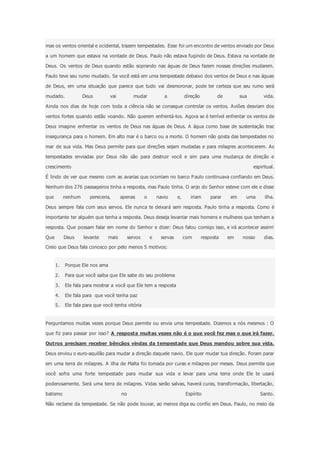 mas os ventos oriental e ocidental, trazem tempestades. Esse foi um encontro de ventos enviado por Deus
a um homem que estava na vontade de Deus. Paulo não estava fugindo de Deus. Estava na vontade de
Deus. Os ventos de Deus quando estão soprando nas águas de Deus fazem nossas direções mudarem.
Paulo teve seu rumo mudado. Se você está em uma tempestade debaixo dos ventos de Deus e nas águas
de Deus, em uma situação que parece que tudo vai desmoronar, pode ter certeza que seu rumo será
mudado. Deus vai mudar a direção de sua vida.
Ainda nos dias de hoje com toda a ciência não se consegue controlar os ventos. Aviões desviam dos
ventos fortes quando estão voando. Não querem enfrentá-los. Agora se é terrível enfrentar os ventos de
Deus imagine enfrentar os ventos de Deus nas águas de Deus. A água como base de sustentação traz
insegurança para o homem. Em alto mar é o barco ou a morte. O homem não gosta das tempestades no
mar de sua vida. Mas Deus permite para que direções sejam mudadas e para milagres acontecerem. As
tempestades enviadas por Deus não são para destruir você e sim para uma mudança de direção e
crescimento espiritual.
É lindo de ver que mesmo com as avarias que ocorriam no barco Paulo continuava confiando em Deus.
Nenhum dos 276 passageiros tinha a resposta, mas Paulo tinha. O anjo do Senhor esteve com ele e disse
que nenhum pereceria, apenas o navio e, iriam parar em uma ilha.
Deus sempre fala com seus servos. Ele nunca te deixará sem resposta. Paulo tinha a resposta. Como é
importante ter alguém que tenha a resposta. Deus deseja levantar mais homens e mulheres que tenham a
resposta. Que possam falar em nome do Senhor e dizer: Deus falou comigo isso, e irá acontecer assim!
Que Deus levante mais servos e servas com resposta em nosso dias.
Creio que Deus fala conosco por pelo menos 5 motivos:
1. Porque Ele nos ama
2. Para que você saiba que Ele sabe do seu problema
3. Ele fala para mostrar a você que Ele tem a resposta
4. Ele fala para que você tenha paz
5. Ele fala para que você tenha vitória
Perguntamos muitas vezes porque Deus permite ou envia uma tempestade. Dizemos a nós mesmos : O
que fiz para passar por isso? A resposta muitas vezes não é o que você fez mas o que irá fazer.
Outros precisam receber bênçãos vindas da tempestade que Deus mandou sobre sua vida.
Deus enviou o euro-aquilão para mudar a direção daquele navio. Ele quer mudar tua direção. Foram parar
em uma terra de milagres. A ilha de Malta foi tomada por curas e milagres por meses. Deus permite que
você sofra uma forte tempestade para mudar sua vida e levar para uma terra onde Ele te usará
poderosamente. Será uma terra de milagres. Vidas serão salvas, haverá curas, transformação, libertação,
batismo no Espírito Santo.
Não reclame da tempestade. Se não pode louvar, ao menos diga eu confio em Deus. Paulo, no meio da
 