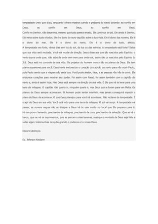 tempestade creio que dizia, enquanto olhava mastros caindo e pedaços do navio boiando: eu confio em
Deus, eu confio em Deus, eu confio em Deus.
Confia no Senhor, não desanima, mesmo que tudo parece errado, Ele continua de pé, Ele ainda é Senhor,
Ele reina sobre tudo e todos. Ele é o dono do euro-aquilão sobre a tua vida, Ele é dono das nuvens, Ele é
o dono do mar, Ele é o dono do navio, Ele é o dono de tudo, aleluia.
A tempestade era forte, vários dias sem luz do sol, da lua ou das estrelas. A tempestade está forte? Saiba
que sua vida será mudada. Você vai mudar de direção. Jesus disse aos que são nascidos pelo Espírito: o
vento sopra onde quer, não sabe de onde vem nem para onde vai, assim são os nascidos pelo Espírito Jo
3:8. Deus está no controle de sua vida. Os projetos do homem nunca são os planos de Deus. Ele tem
planos superiores para você. Deus havia endurecido o coração do capitão do navio para não ouvir Paulo,
pois Paulo sentia que a viagem não seria boa. Você pode alertar, falar, e as pessoas não irão te ouvir. Ele
endurece corações para mostrar seu poder. Foi assim com Faraó, foi assim também com o capitão do
navio e, ainda é assim hoje. Mas Deus está sempre na direção de sua vida. É Ele que irá te levar para uma
terra de milagres. O capitão não queria ir, ninguém queria ir, mas Deus quis e foram parar em Malta. Os
planos de Deus sempre acontecem. O homem pode tentar interferir, mas jamais conseguirá impedir o
plano de Deus de acontecer. O que Deus planejou para você irá acontecer. Não reclame da tempestade. É
o agir de Deus em sua vida. Você está indo para uma terra de milagres. O sol vai surgir. A tempestade vai
passar, as nuvens negras vão se dissipar e Deus irá te usar muito no local que Ele preparou para ti.
Há um povo clamando, precisando de milagres, precisando de cura, precisando de salvação. Que se vá o
barco, que se vá os suprimentos, que se percam coisas terrenas, mas que a vontade de Deus seja feita e
vidas sejam testemunhas de quão grande e poderoso é o nosso Deus.
Deus te abençoe.
Ev. Jeferson Keidann
 