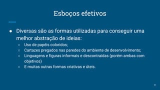 Esboços efetivos
● Diversas são as formas utilizadas para conseguir uma
melhor abstração de ideias:
○ Uso de papéis coloridos;
○ Cartazes pregados nas paredes do ambiente de desenvolvimento;
○ Linguagens e figuras informais e descontraídas (porém ambas com
objetivos)
○ E muitas outras formas criativas e úteis.
11
 