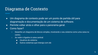 Diagrama de Contexto
● Um diagrama de contexto pode ser um ponto de partida útil para
diagramação e documentação de um sistema de software.
● Permite voltar atrás e olhar para o panorama geral.
● Como fazer?
○ Desenhe um diagrama de blocos simples, mostrando o seu sistema como uma caixa no
centro.
○ Ao redor e ligados à caixa central:
■ Usuários do sistema
■ Outros sistemas que interaja com ele
16
 