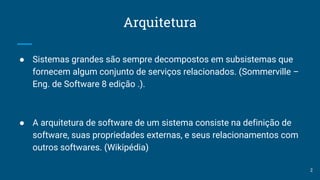Arquitetura
● Sistemas grandes são sempre decompostos em subsistemas que
fornecem algum conjunto de serviços relacionados. (Sommerville –
Eng. de Software 8 edição .).
● A arquitetura de software de um sistema consiste na definição de
software, suas propriedades externas, e seus relacionamentos com
outros softwares. (Wikipédia)
2
 