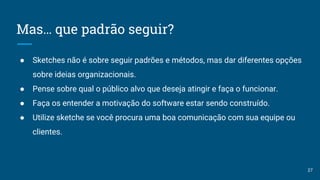 Mas… que padrão seguir?
● Sketches não é sobre seguir padrões e métodos, mas dar diferentes opções
sobre ideias organizacionais.
● Pense sobre qual o público alvo que deseja atingir e faça o funcionar.
● Faça os entender a motivação do software estar sendo construído.
● Utilize sketche se você procura uma boa comunicação com sua equipe ou
clientes.
27
 