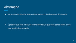 Abstração
● Para criar um sketche é necessário reduzir o detalhamento do sistema.
● É preciso que este reflita, de forma abstrata, o que você pensa sobre o que
esta sendo desenvolvido.
28
 