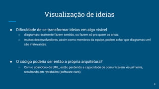 Visualização de ideias
● Dificuldade de se transformar ideias em algo visível
○ diagramas raramente fazem sentido, ou fazem só pra quem os criou;
○ muitos desenvolvedores, assim como membros da equipe, podem achar que diagramas uml
são irrelevantes.
● O código poderia ser então a própria arquitetura?
○ Com o abandono do UML, estão perdendo a capacidade de comunicarem visualmente,
resultando em retrabalho (software caro).
8
 
