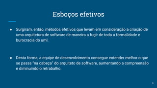 Esboços efetivos
● Surgiram, então, métodos efetivos que levam em consideração a criação de
uma arquitetura de software de maneira a fugir de toda a formalidade e
burocracia do uml.
● Desta forma, a equipe de desenvolvimento consegue entender melhor o que
se passa “na cabeça” do arquiteto de software, aumentando a compreensão
e diminuindo o retrabalho.
9
 