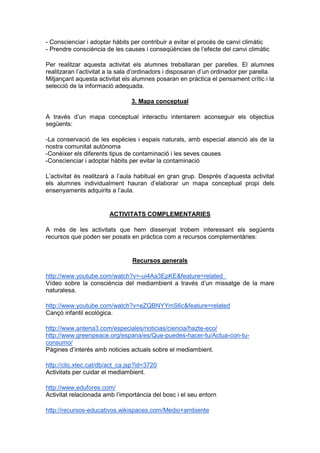 - Conscienciar i adoptar hàbits per contribuir a evitar el procés de canvi climàtic
- Prendre consciència de les causes i conseqüències de l’efecte del canvi climàtic

Per realitzar aquesta activitat els alumnes treballaran per parelles. El alumnes
realitzaran l’activitat a la sala d’ordinadors i disposaran d’un ordinador per parella.
Mitjançant aquesta activitat els alumnes posaran en pràctica el pensament crític i la
selecció de la informació adequada.

                                3. Mapa conceptual

A través d’un mapa conceptual interactiu intentarem aconseguir els objectius
següents:

-La conservació de les espècies i espais naturals, amb especial atenció als de la
nostra comunitat autònoma
-Conèixer els diferents tipus de contaminació i les seves causes
-Conscienciar i adoptar hàbits per evitar la contaminació

L’activitat és realitzarà a l’aula habitual en gran grup. Després d’aquesta activitat
els alumnes individualment hauran d’elaborar un mapa conceptual propi dels
ensenyaments adquirits a l’aula.


                        ACTIVITATS COMPLEMENTARIES

A més de les activitats que hem dissenyat trobem interessant els següents
recursos que poden ser posats en pràctica com a recursos complementàries:


                                Recursos generals

http://www.youtube.com/watch?v=-ui4Aa3EpKE&feature=related
Vídeo sobre la consciència del mediambient a través d’un missatge de la mare
naturalesa.

http://www.youtube.com/watch?v=eZQBNYYmS6c&feature=related
Cançó infantil ecològica.

http://www.antena3.com/especiales/noticias/ciencia/hazte-eco/
http://www.greenpeace.org/espana/es/Que-puedes-hacer-tu/Actua-con-tu-
consumo/
Pàgines d’interés amb noticies actuals sobre el mediambient.

http://clic.xtec.cat/db/act_ca.jsp?id=3720
Activitats per cuidar el mediambient.

http://www.edufores.com/
Activitat relacionada amb l’importància del bosc i el seu entorn

http://recursos-educativos.wikispaces.com/Medio+ambiente
 