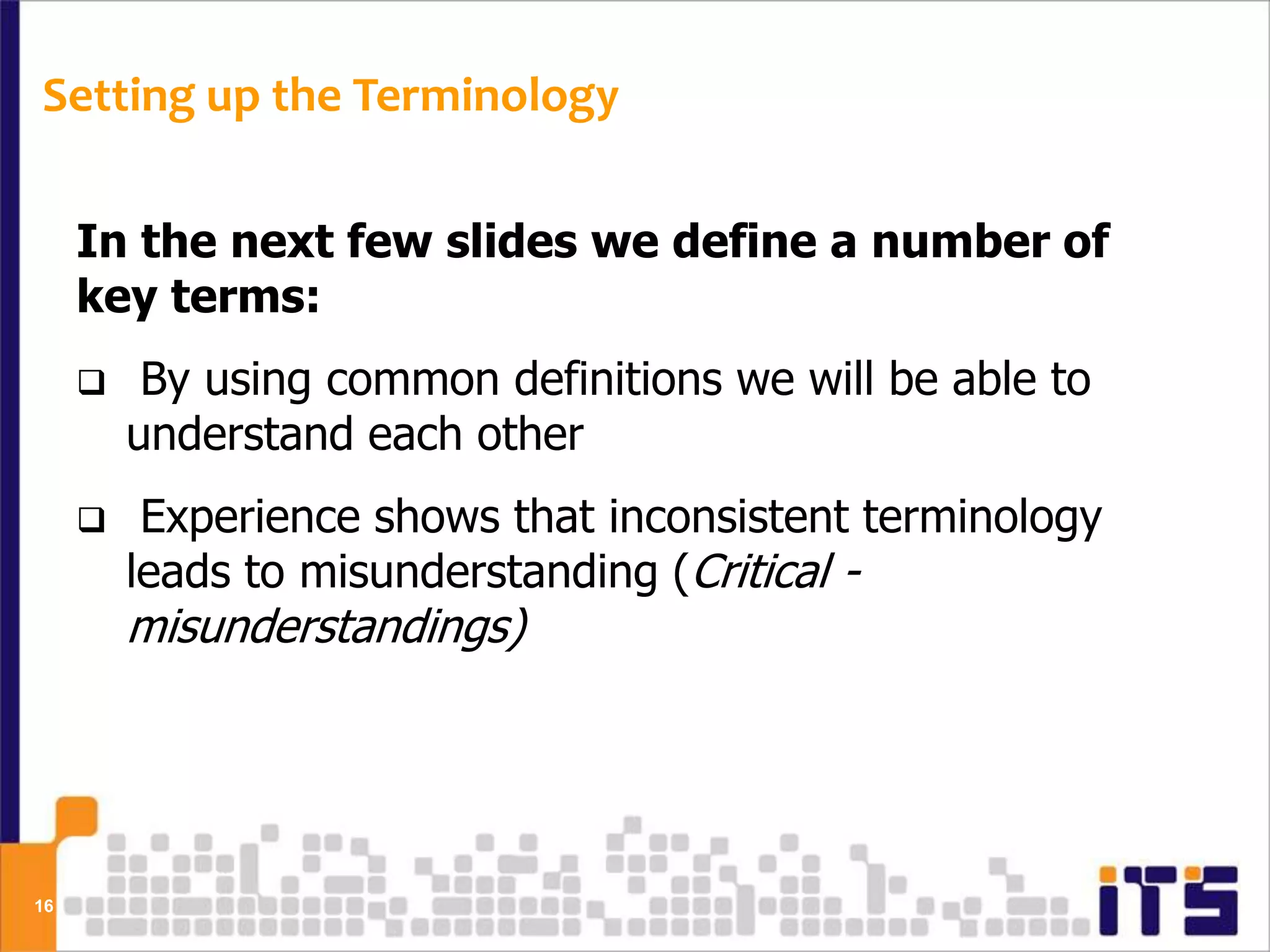 Setting up the Terminology

     In the next few slides we define a number of
     key terms:
         By using common definitions we will be able to
         understand each other
         Experience shows that inconsistent terminology
         leads to misunderstanding (Critical -
         misunderstandings)




16
 