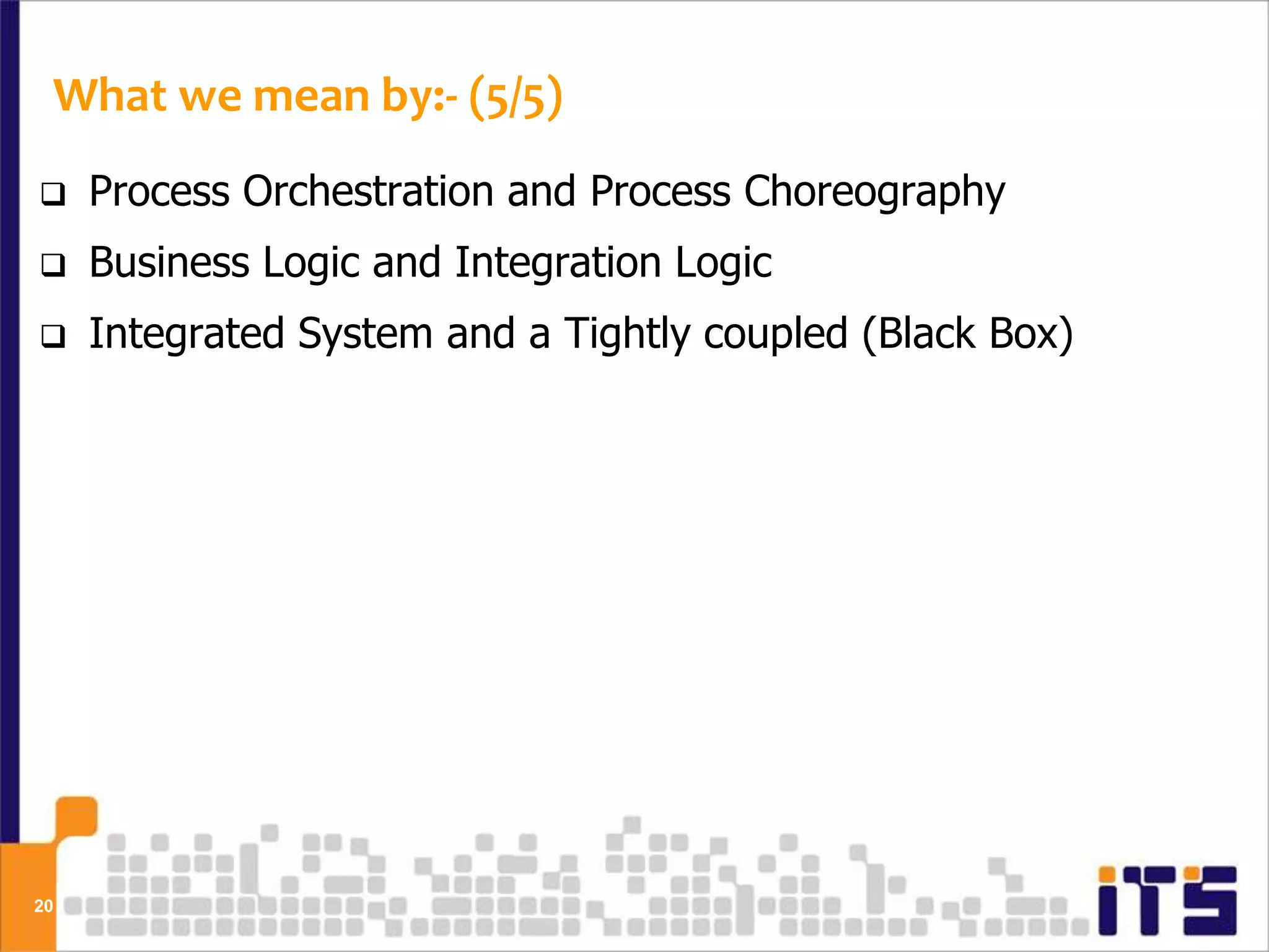What we mean by:- (5/5)
    Process Orchestration and Process Choreography
    Business Logic and Integration Logic
    Integrated System and a Tightly coupled (Black Box)




20
 