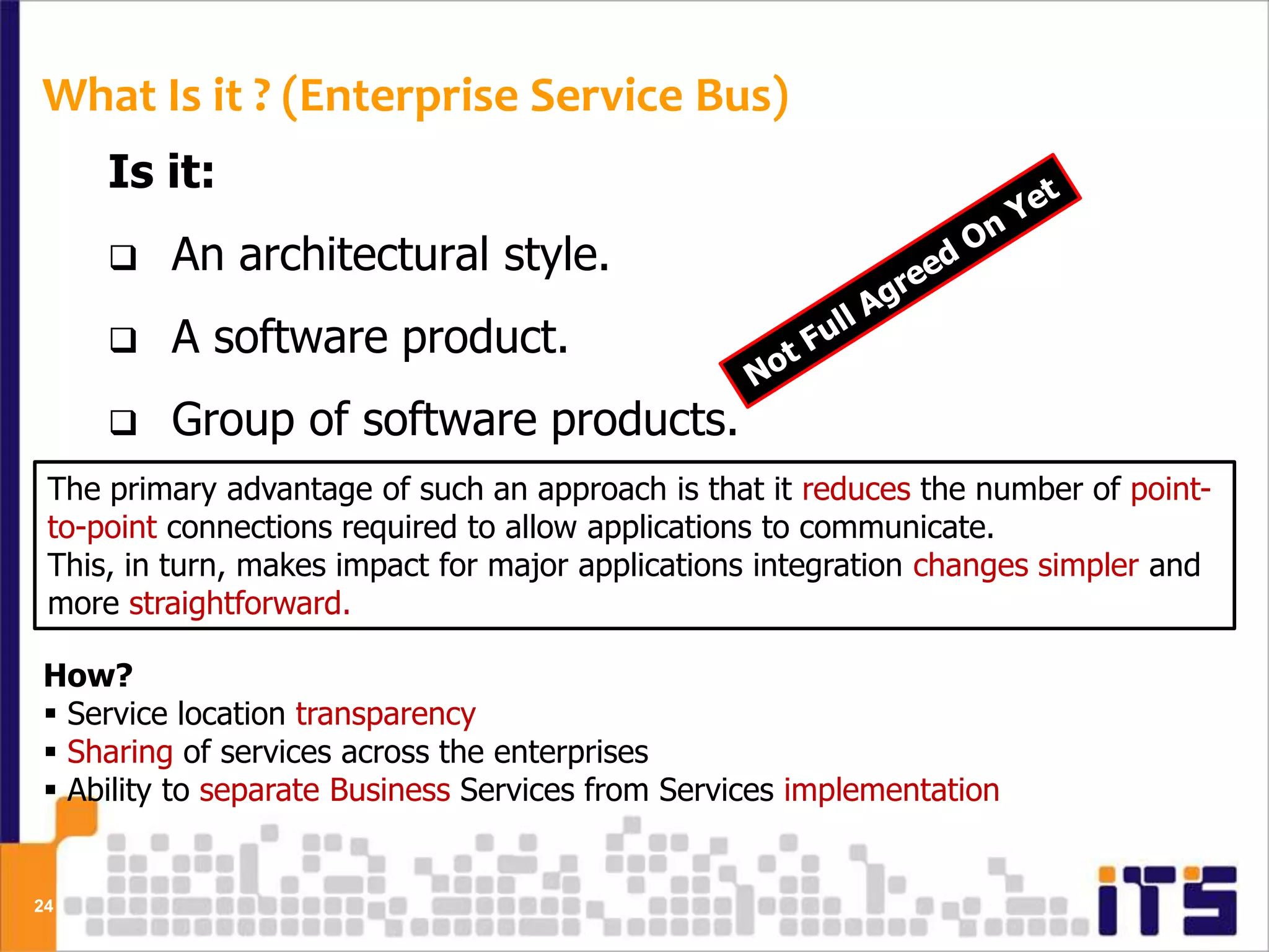 What Is it ? (Enterprise Service Bus)
     Is it:
        An architectural style.
        A software product.
        Group of software products.
 The primary advantage of such an approach is that it reduces the number of point-
      A Hardware Product.
 to-point connections required to allow applications to communicate.
 This, in turn, makes impact for major applications integration changes simpler and
 more straightforward.

How?
 Service location transparency
 Sharing of services across the enterprises
 Ability to separate Business Services from Services implementation


24
 