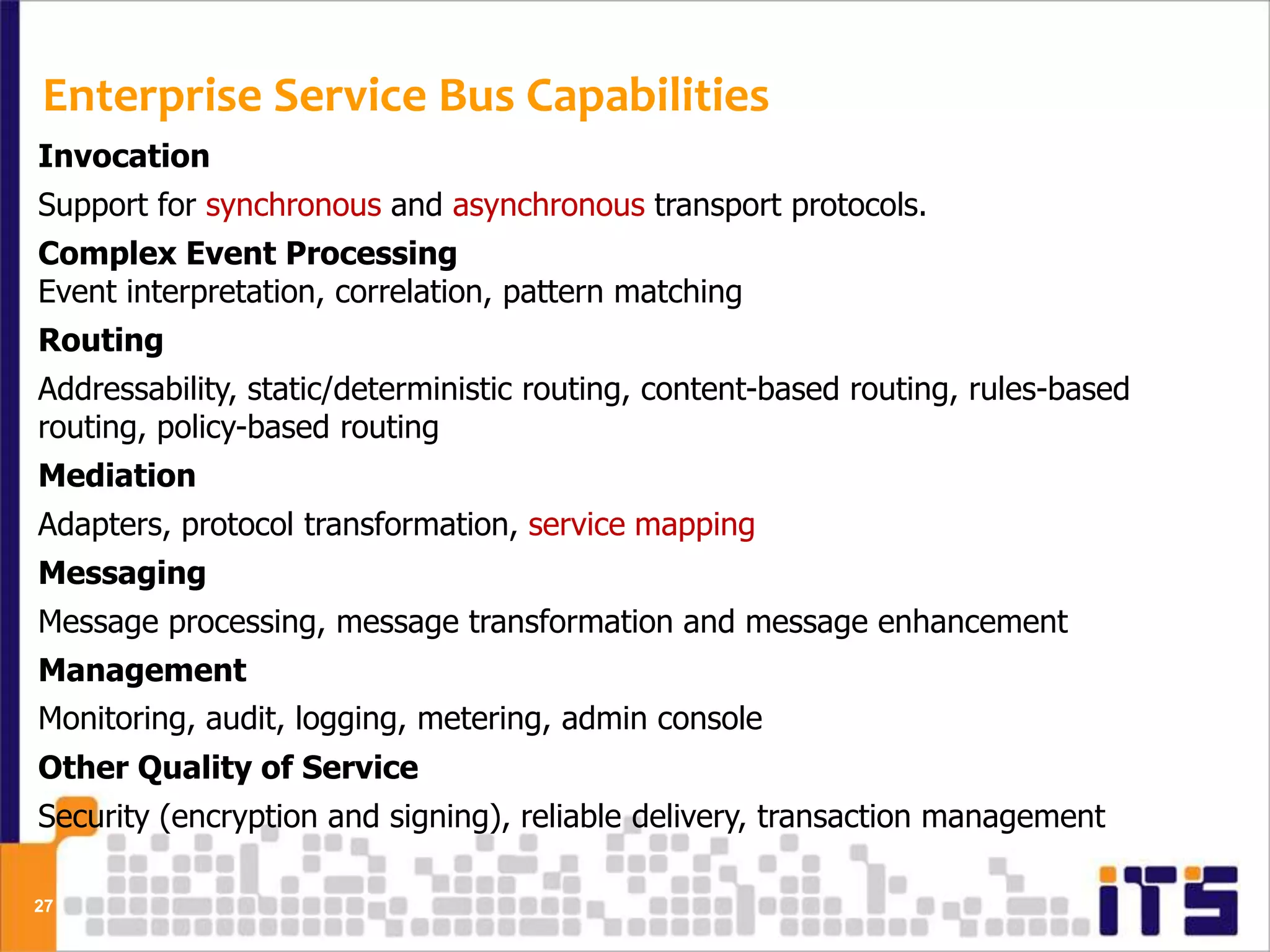 Enterprise Service Bus Capabilities
Invocation
Support for synchronous and asynchronous transport protocols.
Complex Event Processing
Event interpretation, correlation, pattern matching
Routing
Addressability, static/deterministic routing, content-based routing, rules-based
routing, policy-based routing
Mediation
Adapters, protocol transformation, service mapping
Messaging
Message processing, message transformation and message enhancement
Management
Monitoring, audit, logging, metering, admin console
Other Quality of Service
Security (encryption and signing), reliable delivery, transaction management

27
 