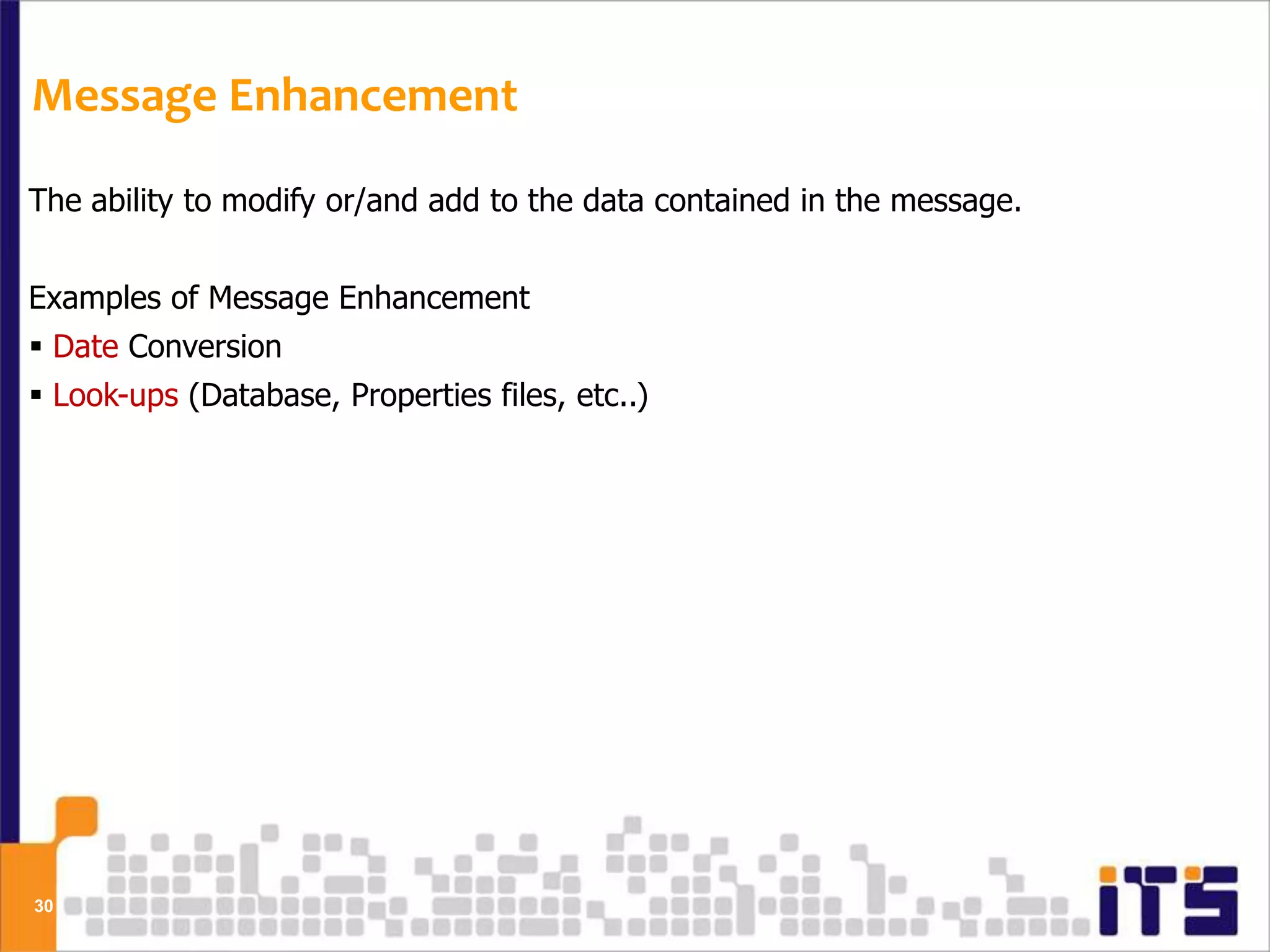 Message Enhancement

The ability to modify or/and add to the data contained in the message.


Examples of Message Enhancement
 Date Conversion
 Look-ups (Database, Properties files, etc..)




30
 