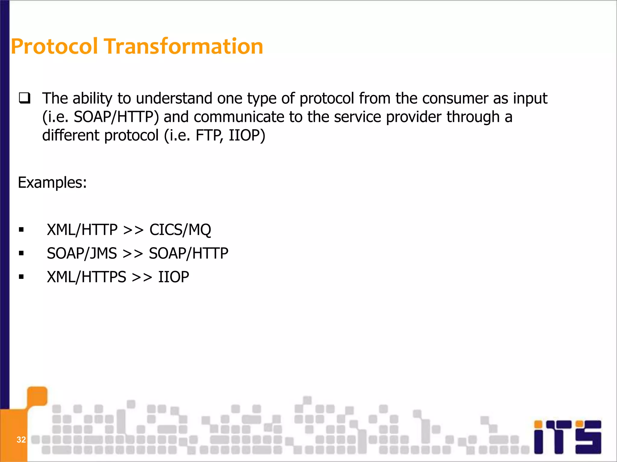 Protocol Transformation

 The ability to understand one type of protocol from the consumer as input
  (i.e. SOAP/HTTP) and communicate to the service provider through a
  different protocol (i.e. FTP, IIOP)


Examples:


    XML/HTTP >> CICS/MQ
    SOAP/JMS >> SOAP/HTTP
    XML/HTTPS >> IIOP




32
 