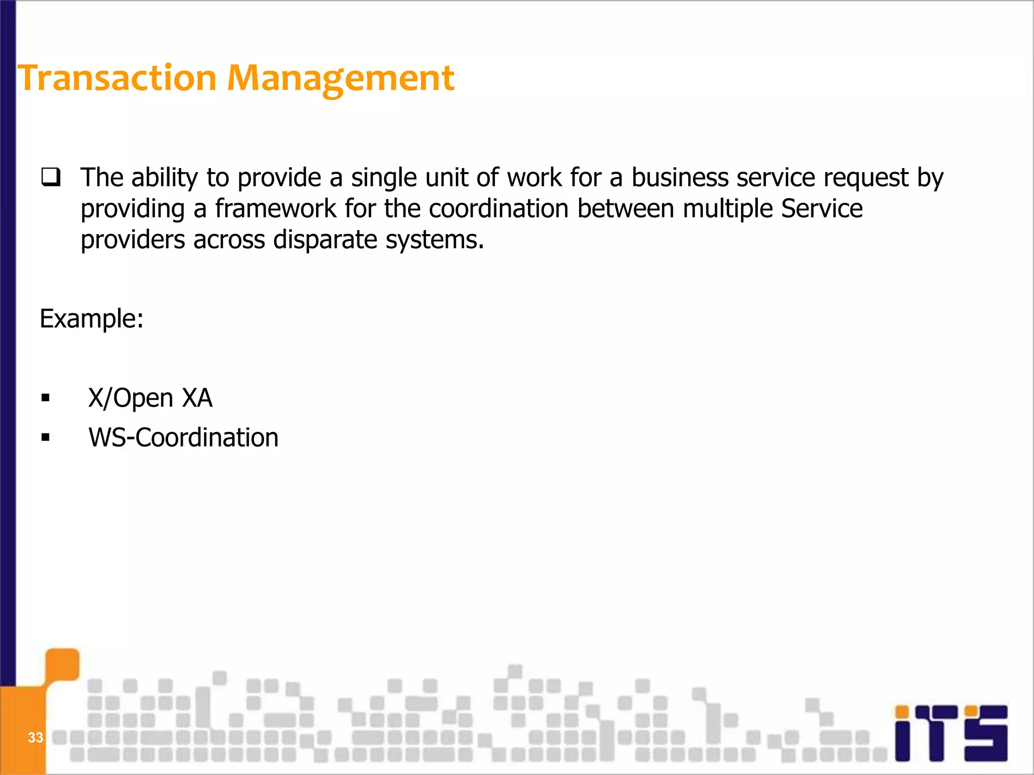 Transaction Management

  The ability to provide a single unit of work for a business service request by
   providing a framework for the coordination between multiple Service
   providers across disparate systems.


 Example:


    X/Open XA
    WS-Coordination




33
 