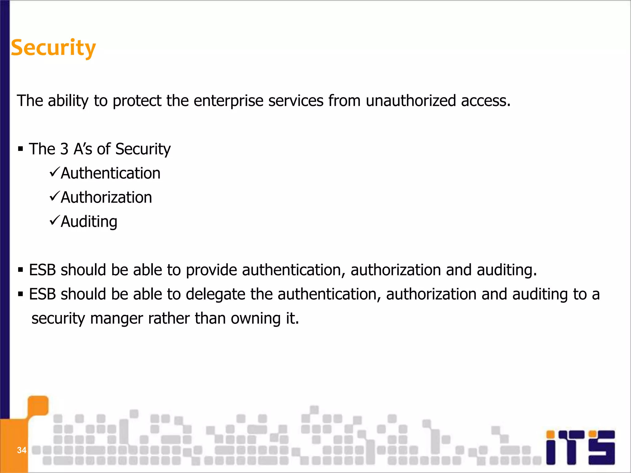 Security

The ability to protect the enterprise services from unauthorized access.


 The 3 A’s of Security
       Authentication
       Authorization
       Auditing


 ESB should be able to provide authentication, authorization and auditing.
 ESB should be able to delegate the authentication, authorization and auditing to a
     security manger rather than owning it.




34
 