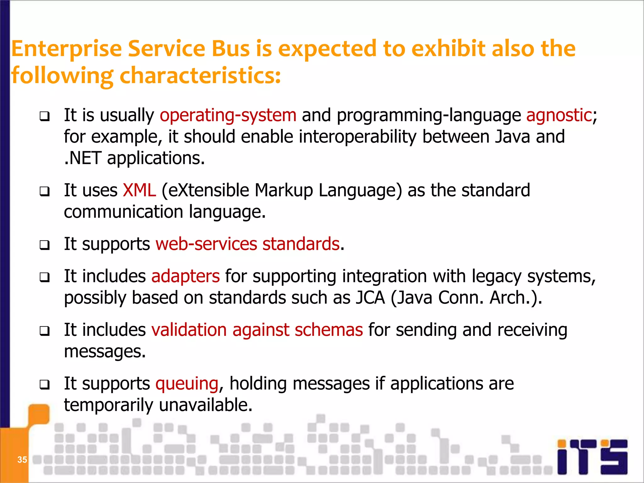 Enterprise Service Bus is expected to exhibit also the
following characteristics:
        It is usually operating-system and programming-language agnostic;
         for example, it should enable interoperability between Java and
         .NET applications.
        It uses XML (eXtensible Markup Language) as the standard
         communication language.
        It supports web-services standards.
        It includes adapters for supporting integration with legacy systems,
         possibly based on standards such as JCA (Java Conn. Arch.).
        It includes validation against schemas for sending and receiving
         messages.
        It supports queuing, holding messages if applications are
         temporarily unavailable.

35
 