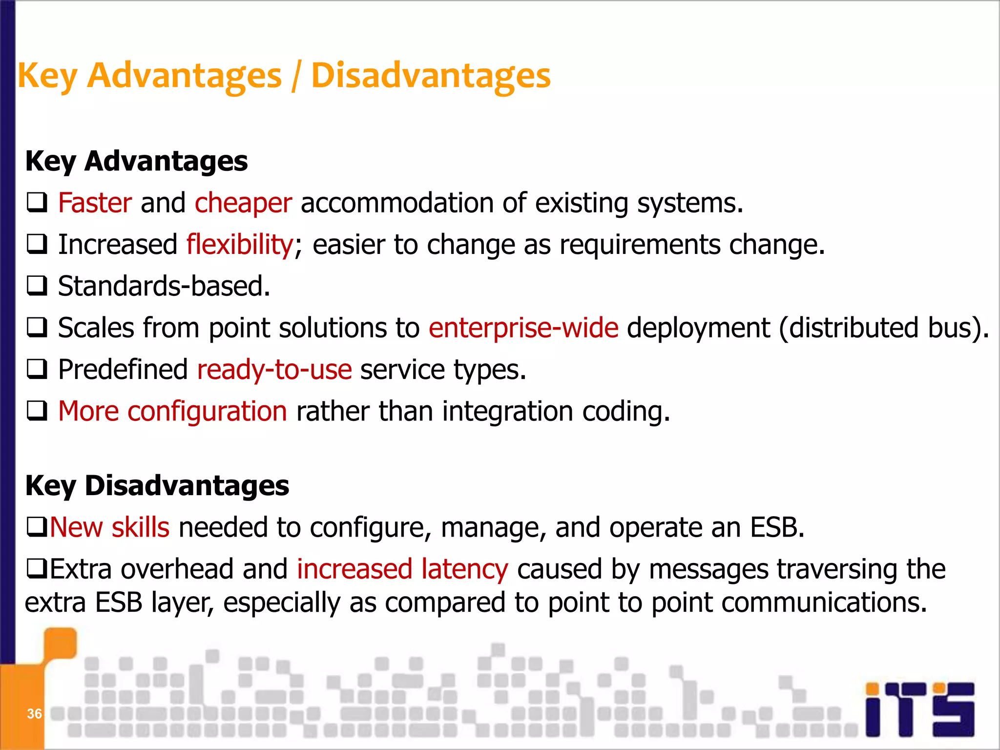 Key Advantages / Disadvantages

Key Advantages
 Faster and cheaper accommodation of existing systems.
 Increased flexibility; easier to change as requirements change.
 Standards-based.
 Scales from point solutions to enterprise-wide deployment (distributed bus).
 Predefined ready-to-use service types.
 More configuration rather than integration coding.

Key Disadvantages
New skills needed to configure, manage, and operate an ESB.
Extra overhead and increased latency caused by messages traversing the
extra ESB layer, especially as compared to point to point communications.


36
 