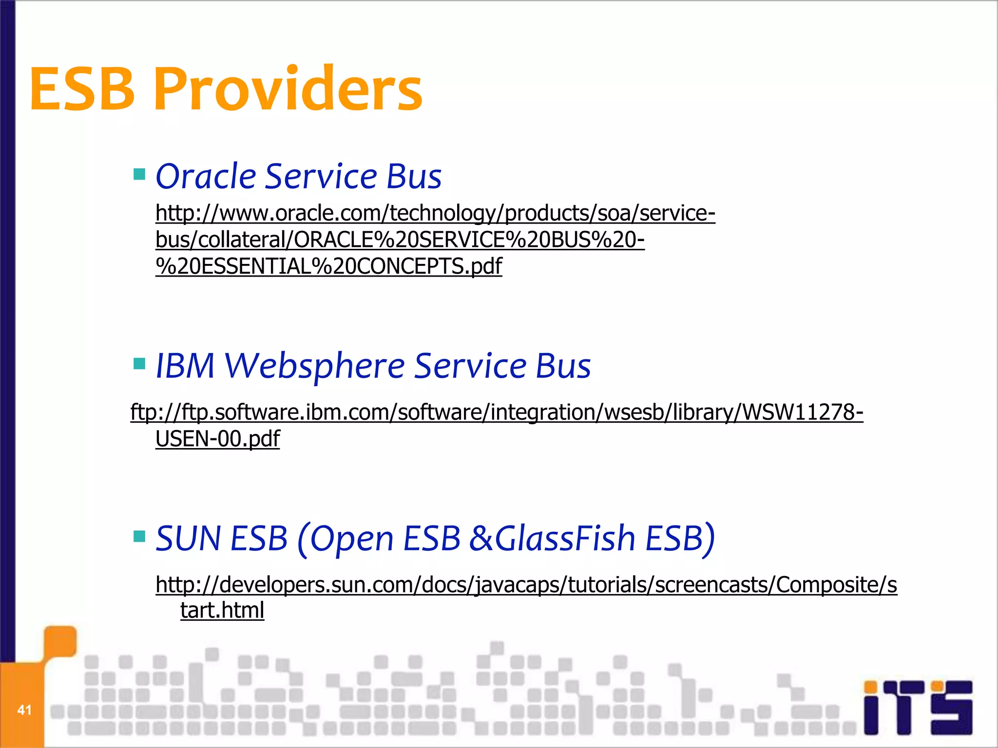 ESB Providers
      Oracle Service Bus
       http://www.oracle.com/technology/products/soa/service-
       bus/collateral/ORACLE%20SERVICE%20BUS%20-
       %20ESSENTIAL%20CONCEPTS.pdf



      IBM Websphere Service Bus
     ftp://ftp.software.ibm.com/software/integration/wsesb/library/WSW11278-
        USEN-00.pdf



      SUN ESB (Open ESB &GlassFish ESB)
       http://developers.sun.com/docs/javacaps/tutorials/screencasts/Composite/s
          tart.html



41
 