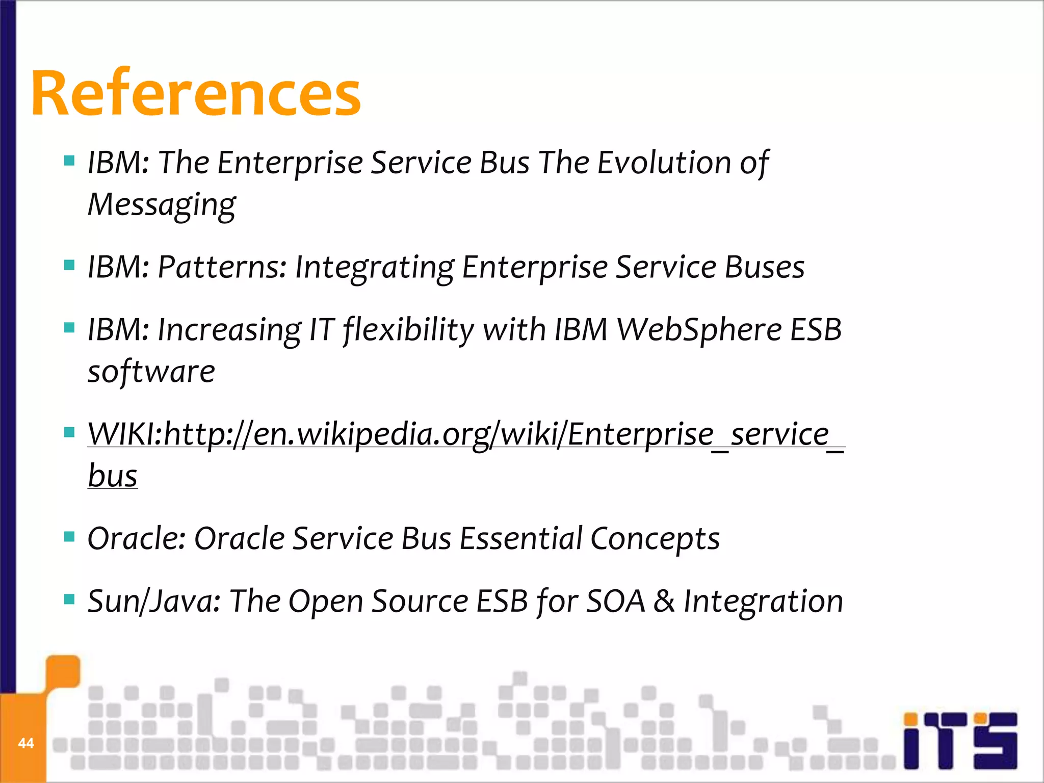 References
      IBM: The Enterprise Service Bus The Evolution of
       Messaging
      IBM: Patterns: Integrating Enterprise Service Buses
      IBM: Increasing IT flexibility with IBM WebSphere ESB
       software
      WIKI:http://en.wikipedia.org/wiki/Enterprise_service_
       bus
      Oracle: Oracle Service Bus Essential Concepts
      Sun/Java: The Open Source ESB for SOA & Integration


44
 