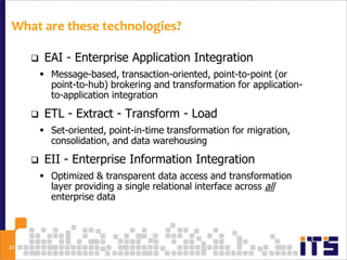 What are these technologies?

         EAI - Enterprise Application Integration
          Message-based, transaction-oriented, point-to-point (or
           point-to-hub) brokering and transformation for application-
           to-application integration
         ETL - Extract - Transform - Load
          Set-oriented, point-in-time transformation for migration,
           consolidation, and data warehousing
         EII - Enterprise Information Integration
          Optimized & transparent data access and transformation
           layer providing a single relational interface across all
           enterprise data




21
 