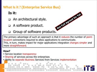 What Is it ? (Enterprise Service Bus)
     Is it:
        An architectural style.
        A software product.
        Group of software products.
 The primary advantage of such an approach is that it reduces the number of point-
      A Hardware Product.
 to-point connections required to allow applications to communicate.
 This, in turn, makes impact for major applications integration changes simpler and
 more straightforward.

How?
 Service location transparency
 Sharing of services across the enterprises
 Ability to separate Business Services from Services implementation


24
 