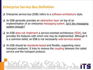 Enterprise Service Bus Definition
 Enterprise service bus (ESB) refers to a software architecture style.

 An ESB generally provides an abstraction layer on top of an
  implementation of an enterprise messaging system. Isn’t the messaging
  system enough?

 An ESB does not implement a service-oriented architecture (SOA), but
  provides the features with which one may be implemented. Although it
  is a common belief, an ESB is not necessarily web-services based.

 An ESB should be standards-based and flexible, supporting many
  transport mediums. It tries to remove the coupling between the called
  service and the transport protocol.
 