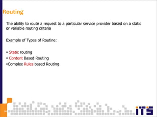 Routing
 The ability to route a request to a particular service provider based on a static
 or variable routing criteria


 Example of Types of Routine:


  Static routing
  Content Based Routing
 Complex Rules based Routing




28
 