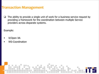 Transaction Management

  The ability to provide a single unit of work for a business service request by
   providing a framework for the coordination between multiple Service
   providers across disparate systems.


 Example:


    X/Open XA
    WS-Coordination




33
 