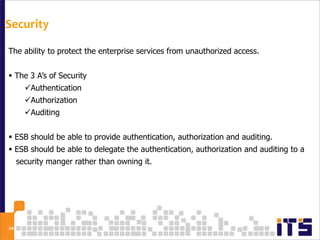 Security

The ability to protect the enterprise services from unauthorized access.


 The 3 A’s of Security
       Authentication
       Authorization
       Auditing


 ESB should be able to provide authentication, authorization and auditing.
 ESB should be able to delegate the authentication, authorization and auditing to a
     security manger rather than owning it.




34
 