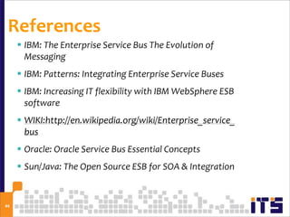 References
      IBM: The Enterprise Service Bus The Evolution of
       Messaging
      IBM: Patterns: Integrating Enterprise Service Buses
      IBM: Increasing IT flexibility with IBM WebSphere ESB
       software
      WIKI:http://en.wikipedia.org/wiki/Enterprise_service_
       bus
      Oracle: Oracle Service Bus Essential Concepts
      Sun/Java: The Open Source ESB for SOA & Integration


44
 