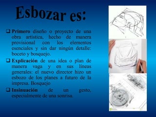  Primero diseño o proyecto de una
obra artística, hecho de manera
provisional con los elementos
esenciales y sin dar ningún detalle:
boceto y bosquejo.
 Explicación de una idea o plan de
manera vaga y en sus líneas
generales: el nuevo director hizo un
esbozo de los planes a futuro de la
impresa. Bosquejo
 Insinuación de un gesto,
especialmente de una sonrisa.
 
