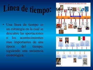 • Una línea de tiempo es
un estrategia en la cual se
descubre las aportaciones
o los acontecimientos
mas importantes de una
época del tiempo,
siguiendo una secuencia
cronológica.
 