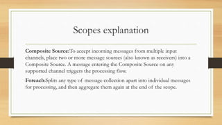 Scopes explanation
Composite Source:To accept incoming messages from multiple input
channels, place two or more message sources (also known as receivers) into a
Composite Source. A message entering the Composite Source on any
supported channel triggers the processing flow.
Foreach:Splits any type of message collection apart into individual messages
for processing, and then aggregate them again at the end of the scope.
 
