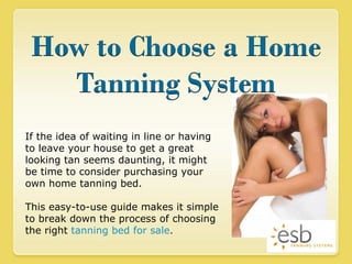 If the idea of waiting in line or having to leave your house to get a great looking tan seems daunting, it might be time to consider purchasing your own home tanning bed.  This easy-to-use guide makes it simple to break down the process of choosing the right  tanning bed for sale . 