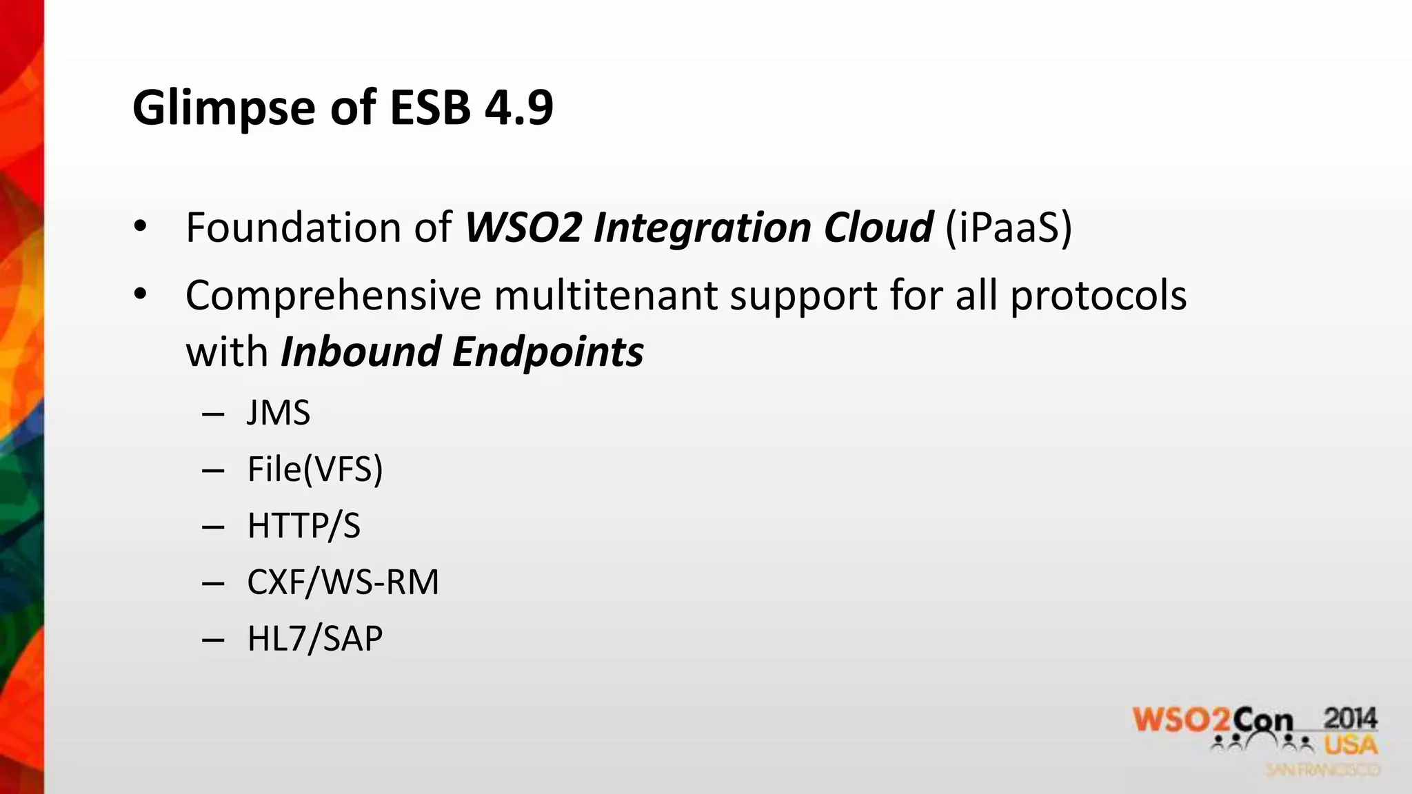Glimpse of ESB 4.9 
• Foundation of WSO2 Integration Cloud (iPaaS) 
• Comprehensive multitenant support for all protocols 
with Inbound Endpoints 
– JMS 
– File(VFS) 
– HTTP/S 
– CXF/WS-RM 
– HL7/SAP 
 