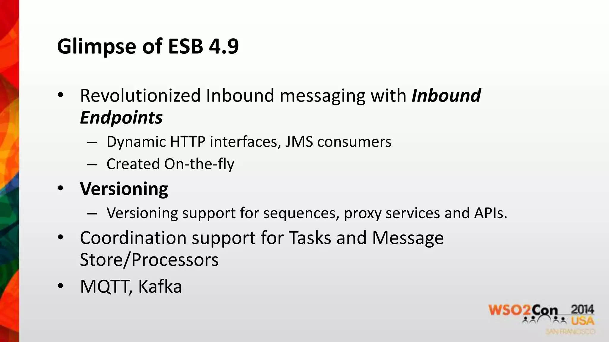 Glimpse of ESB 4.9 
• Revolutionized Inbound messaging with Inbound 
Endpoints 
– Dynamic HTTP interfaces, JMS consumers 
– Created On-the-fly 
• Versioning 
– Versioning support for sequences, proxy services and APIs. 
• Coordination support for Tasks and Message 
Store/Processors 
• MQTT, Kafka 
 
