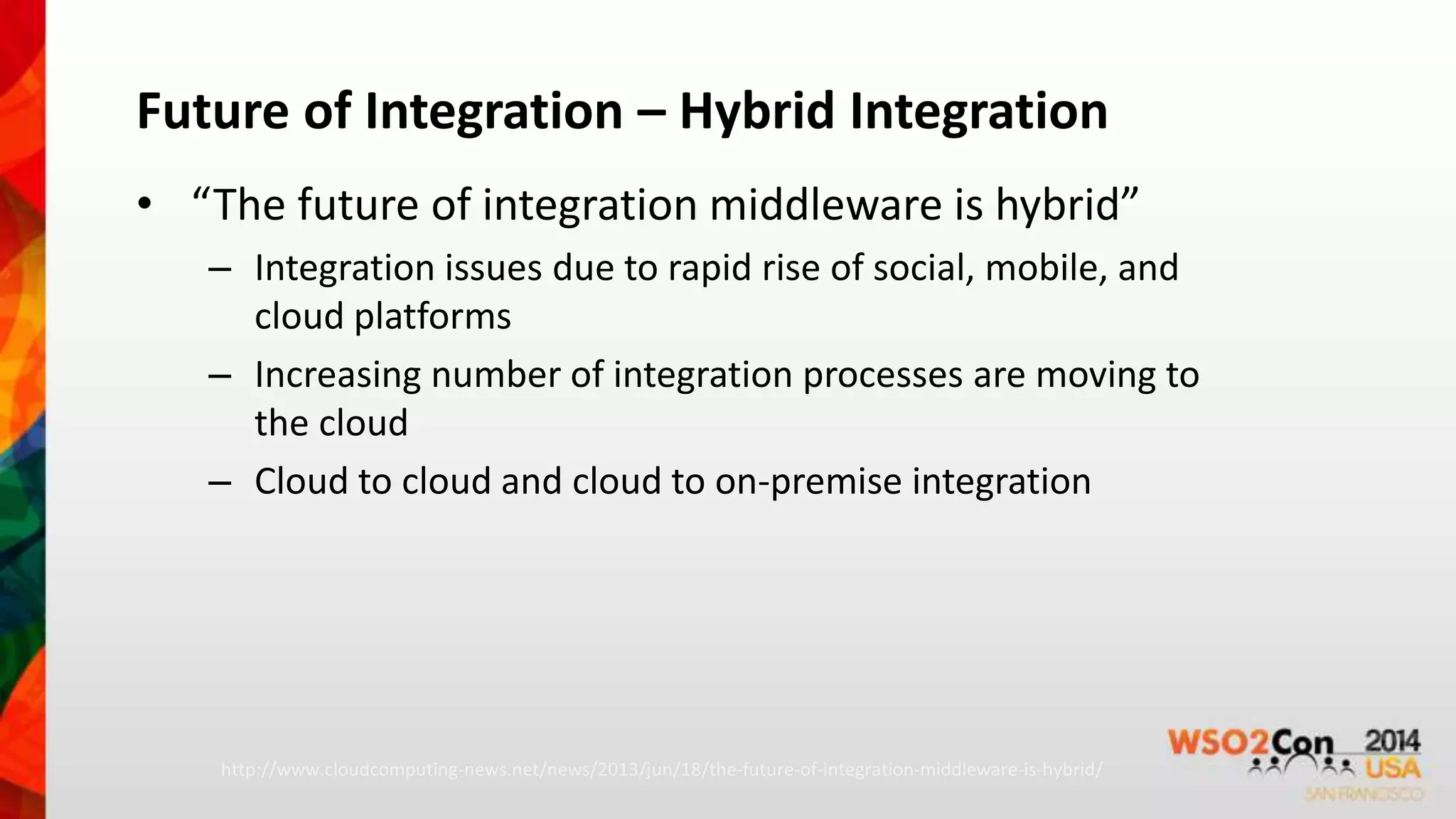 Future of Integration – Hybrid Integration 
• “The future of integration middleware is hybrid” 
– Integration issues due to rapid rise of social, mobile, and 
cloud platforms 
– Increasing number of integration processes are moving to 
the cloud 
– Cloud to cloud and cloud to on-premise integration 
http://www.cloudcomputing-news.net/news/2013/jun/18/the-future-of-integration-middleware-is-hybrid/ 
 