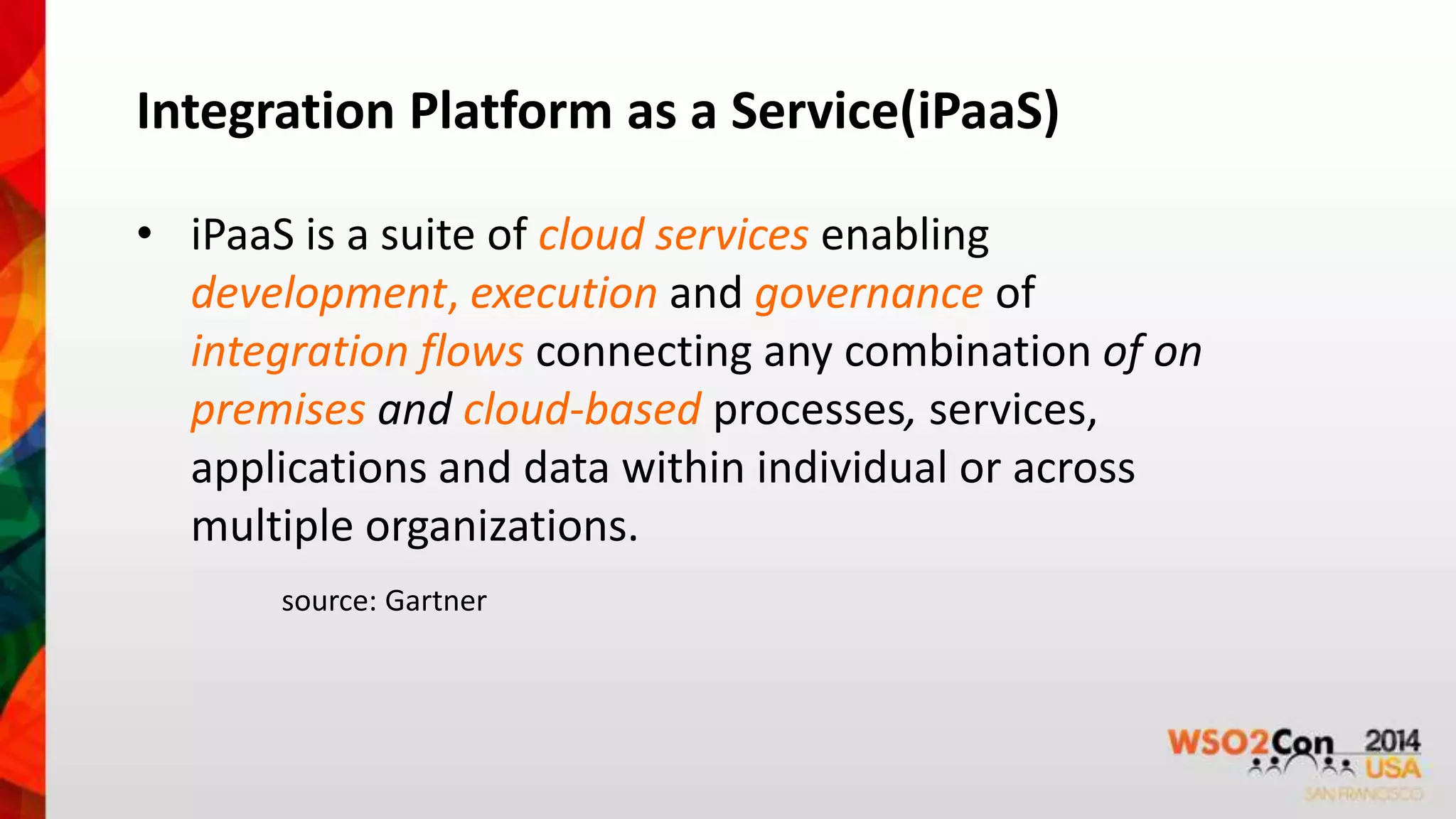 Integration Platform as a Service(iPaaS) 
• iPaaS is a suite of cloud services enabling 
development, execution and governance of 
integration flows connecting any combination of on 
premises and cloud-based processes, services, 
applications and data within individual or across 
multiple organizations. 
source: Gartner 
 