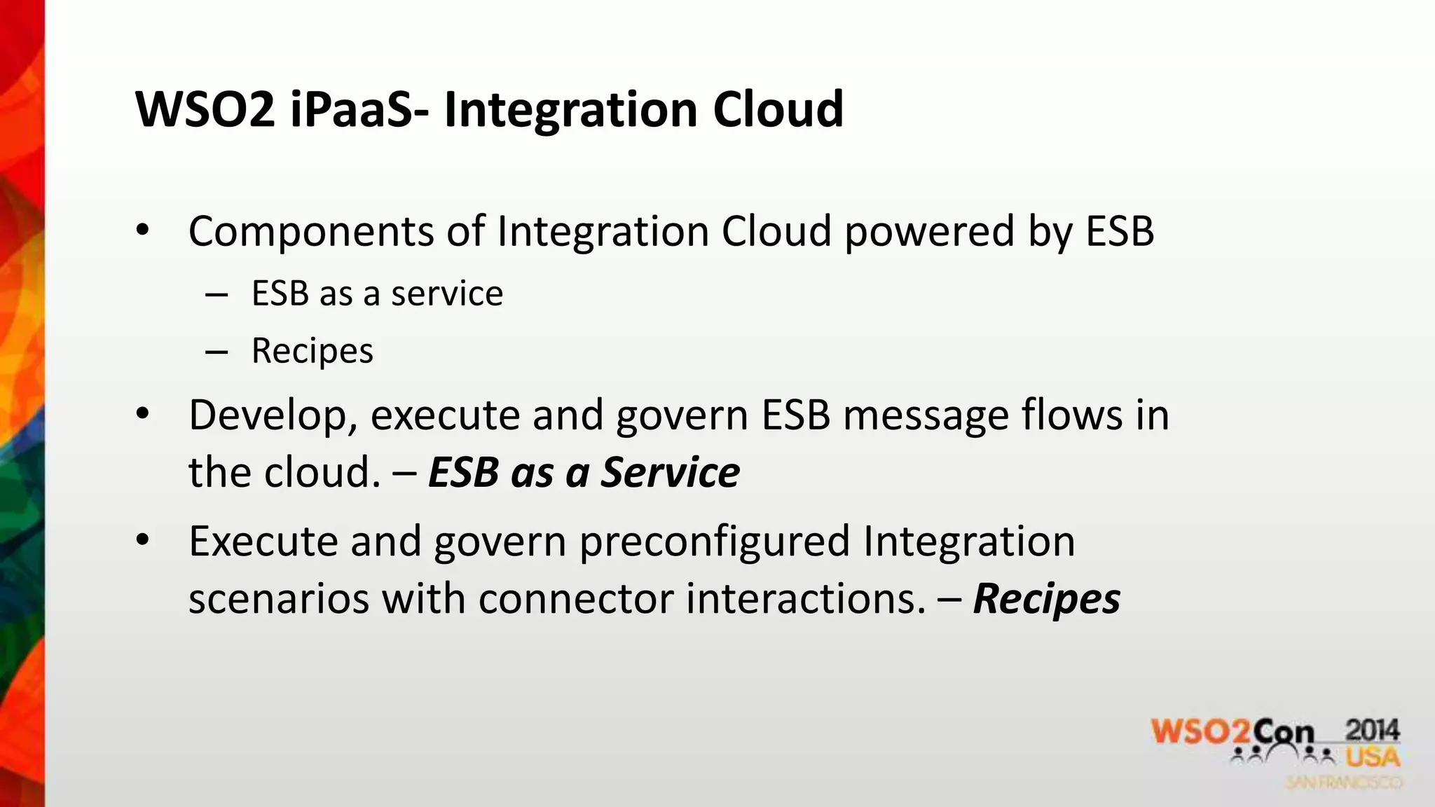WSO2 iPaaS- Integration Cloud 
• Components of Integration Cloud powered by ESB 
– ESB as a service 
– Recipes 
• Develop, execute and govern ESB message flows in 
the cloud. – ESB as a Service 
• Execute and govern preconfigured Integration 
scenarios with connector interactions. – Recipes 
 