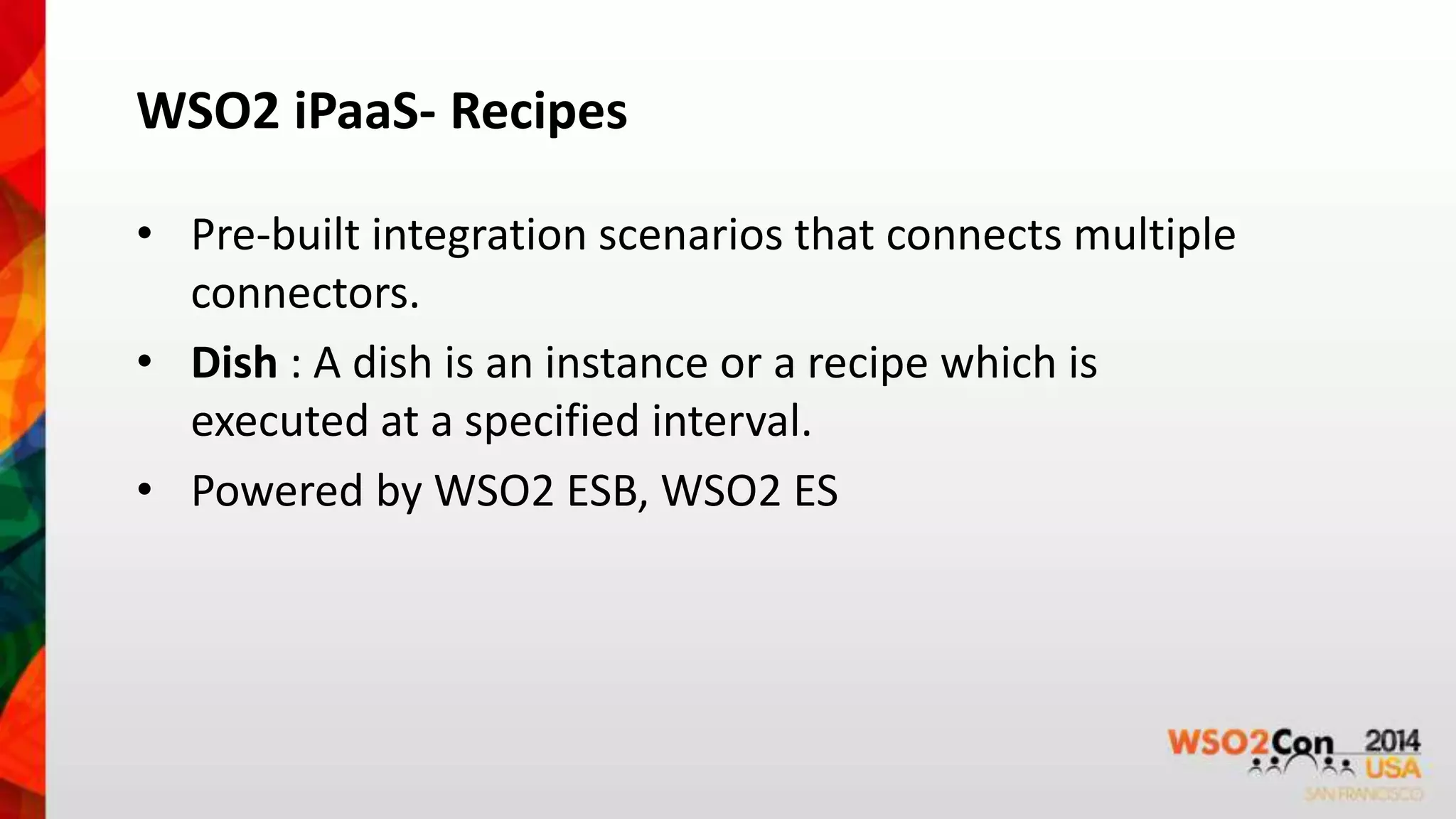 WSO2 iPaaS- Recipes 
• Pre-built integration scenarios that connects multiple 
connectors. 
• Dish : A dish is an instance or a recipe which is 
executed at a specified interval. 
• Powered by WSO2 ESB, WSO2 ES 
 