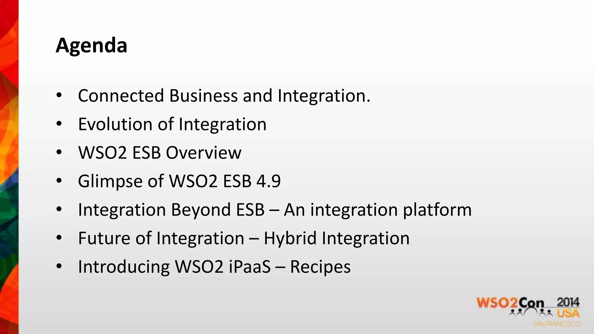 Agenda 
• Connected Business and Integration. 
• Evolution of Integration 
• WSO2 ESB Overview 
• Glimpse of WSO2 ESB 4.9 
• Integration Beyond ESB – An integration platform 
• Future of Integration – Hybrid Integration 
• Introducing WSO2 iPaaS – Recipes 
 