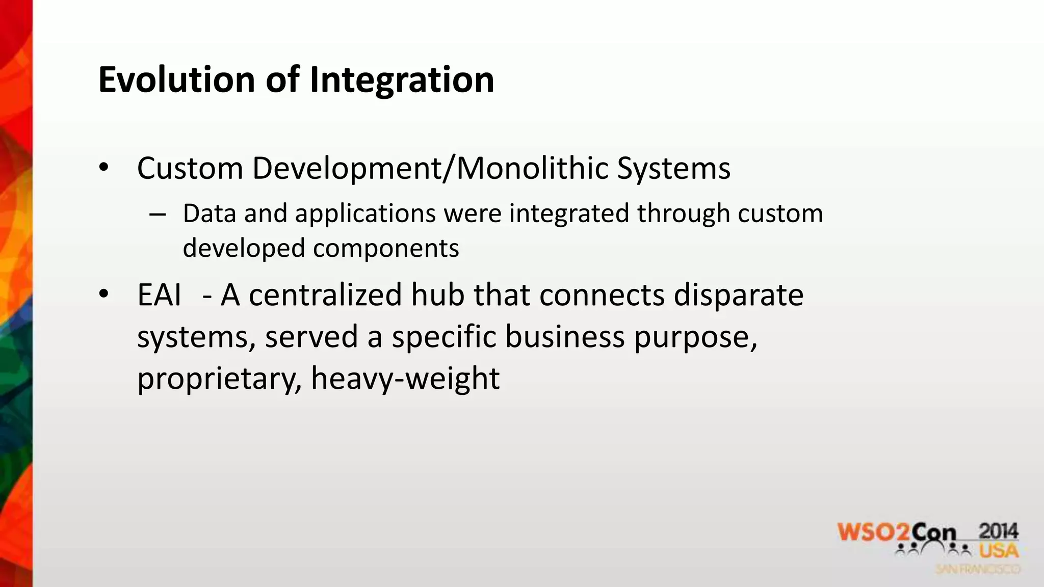 Evolution of Integration 
• Custom Development/Monolithic Systems 
– Data and applications were integrated through custom 
developed components 
• EAI - A centralized hub that connects disparate 
systems, served a specific business purpose, 
proprietary, heavy-weight 
 