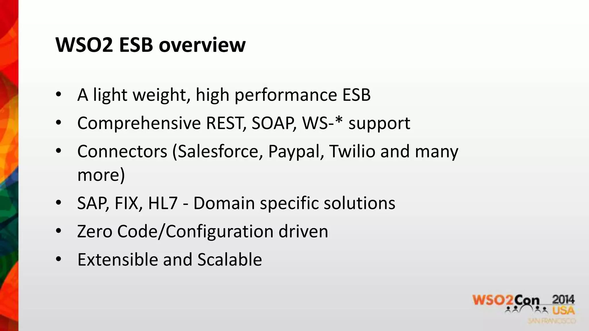 WSO2 ESB overview 
• A light weight, high performance ESB 
• Comprehensive REST, SOAP, WS-* support 
• Connectors (Salesforce, Paypal, Twilio and many 
more) 
• SAP, FIX, HL7 - Domain specific solutions 
• Zero Code/Configuration driven 
• Extensible and Scalable 
 