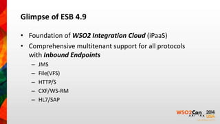 Glimpse of ESB 4.9 
• Foundation of WSO2 Integration Cloud (iPaaS) 
• Comprehensive multitenant support for all protocols 
with Inbound Endpoints 
– JMS 
– File(VFS) 
– HTTP/S 
– CXF/WS-RM 
– HL7/SAP 
 
