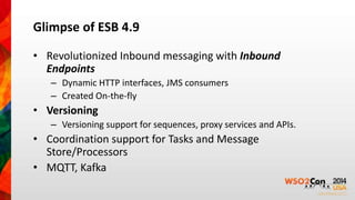 Glimpse of ESB 4.9 
• Revolutionized Inbound messaging with Inbound 
Endpoints 
– Dynamic HTTP interfaces, JMS consumers 
– Created On-the-fly 
• Versioning 
– Versioning support for sequences, proxy services and APIs. 
• Coordination support for Tasks and Message 
Store/Processors 
• MQTT, Kafka 
 