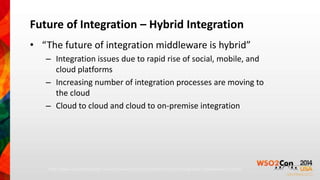 Future of Integration – Hybrid Integration 
• “The future of integration middleware is hybrid” 
– Integration issues due to rapid rise of social, mobile, and 
cloud platforms 
– Increasing number of integration processes are moving to 
the cloud 
– Cloud to cloud and cloud to on-premise integration 
http://www.cloudcomputing-news.net/news/2013/jun/18/the-future-of-integration-middleware-is-hybrid/ 
 