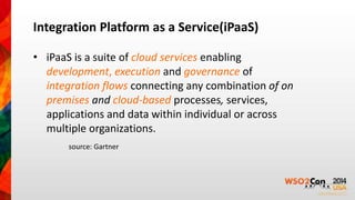 Integration Platform as a Service(iPaaS) 
• iPaaS is a suite of cloud services enabling 
development, execution and governance of 
integration flows connecting any combination of on 
premises and cloud-based processes, services, 
applications and data within individual or across 
multiple organizations. 
source: Gartner 
 