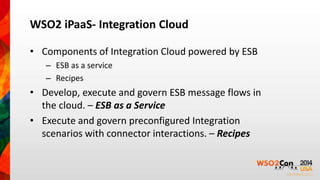 WSO2 iPaaS- Integration Cloud 
• Components of Integration Cloud powered by ESB 
– ESB as a service 
– Recipes 
• Develop, execute and govern ESB message flows in 
the cloud. – ESB as a Service 
• Execute and govern preconfigured Integration 
scenarios with connector interactions. – Recipes 
 