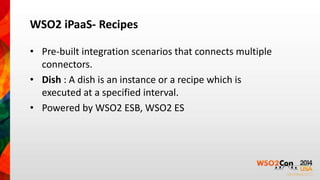 WSO2 iPaaS- Recipes 
• Pre-built integration scenarios that connects multiple 
connectors. 
• Dish : A dish is an instance or a recipe which is 
executed at a specified interval. 
• Powered by WSO2 ESB, WSO2 ES 
 
